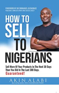 How To Sell To Nigerians How To Sell To Nigerians: Sell More Of Your Products In The Next 30 Days Than You Did In The Last 300 Days by Akin Alabi